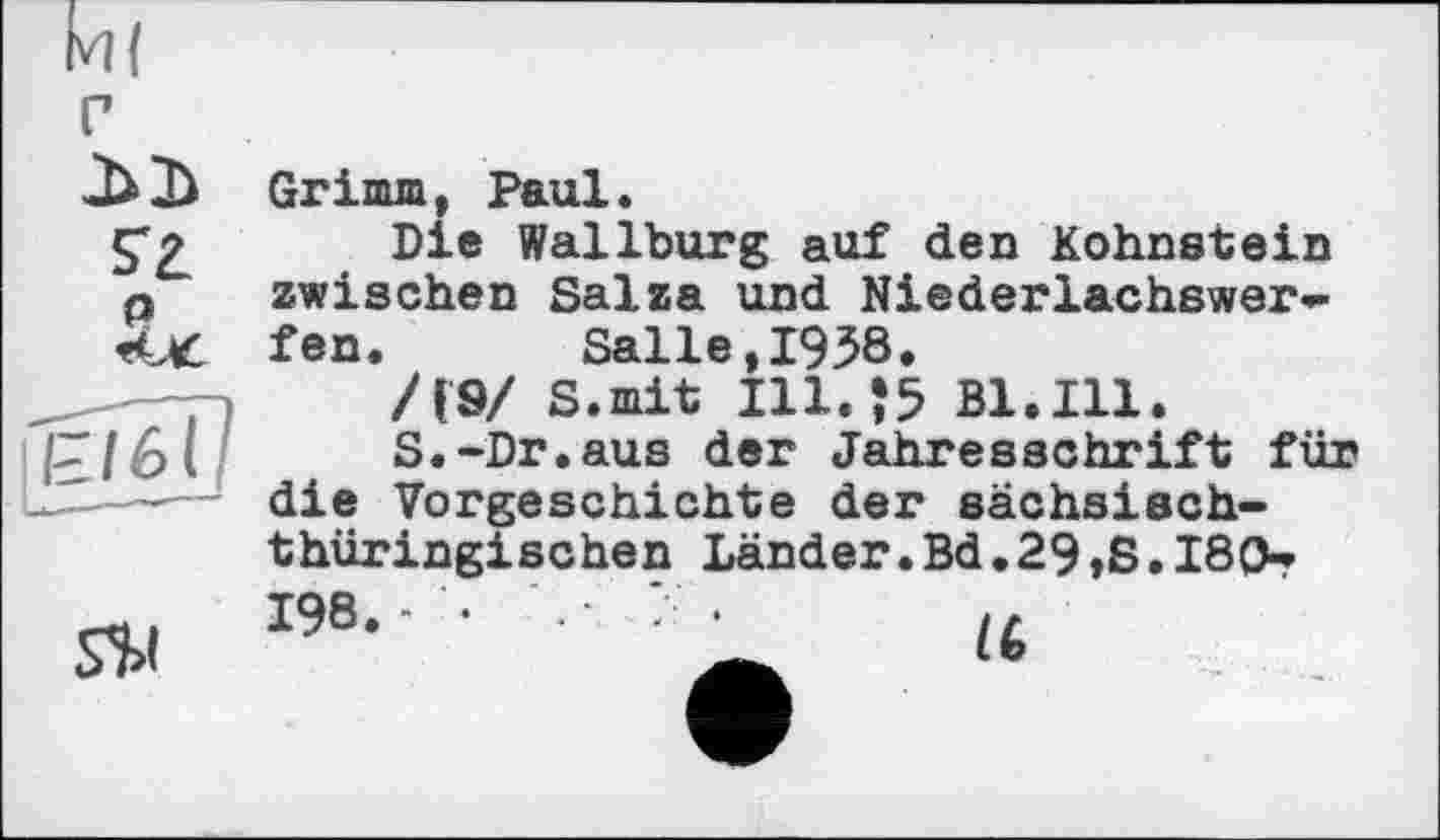 ﻿
S$l
Grimm, Paul.
Die Wallburg auf den Kohnstein zwischen Salza und Niederlachswer-fen.	Salle,1958.
/(9/ S.mit I11.J5 Bl.Ill.
S.-Dr.aus der Jahresschrift für die Vorgeschichte der sächsischthüringischen Länder. Bd. 29,8.180-? 198.« •
